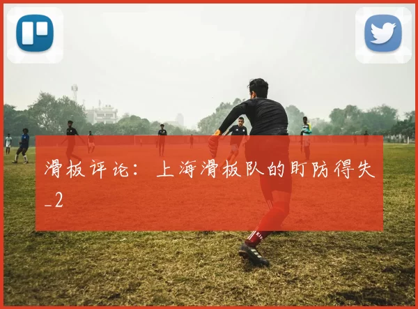 滑板评论：上海滑板队的盯防得失_2